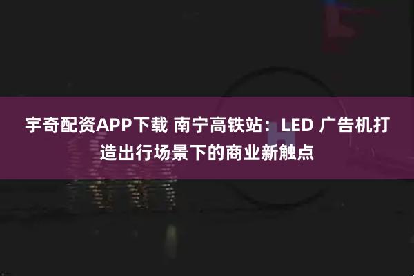 宇奇配资APP下载 南宁高铁站：LED 广告机打造出行场景下的商业新触点