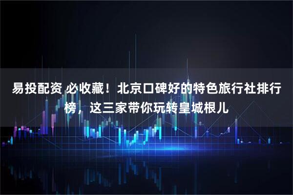 易投配资 必收藏！北京口碑好的特色旅行社排行榜，这三家带你玩转皇城根儿