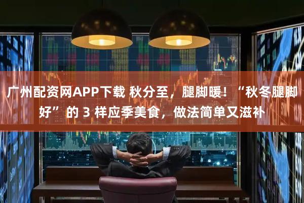 广州配资网APP下载 秋分至，腿脚暖！“秋冬腿脚好” 的 3 样应季美食，做法简单又滋补