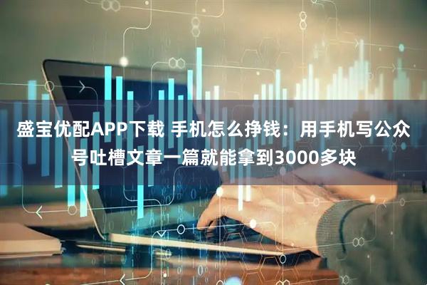 盛宝优配APP下载 手机怎么挣钱：用手机写公众号吐槽文章一篇就能拿到3000多块