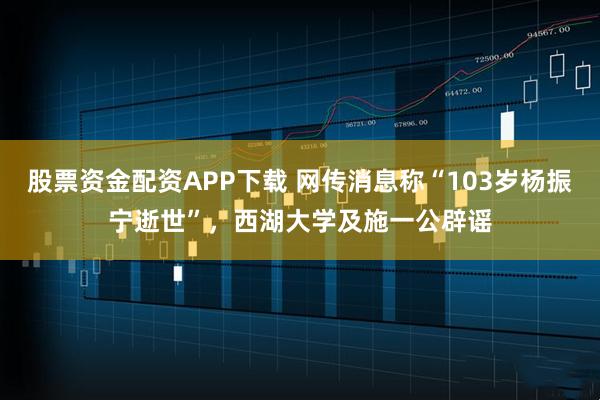 股票资金配资APP下载 网传消息称“103岁杨振宁逝世”，西湖大学及施一公辟谣