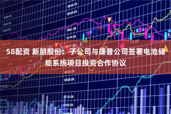 58配资 新朋股份：子公司与捷普公司签署电池储能系统项目投资合作协议