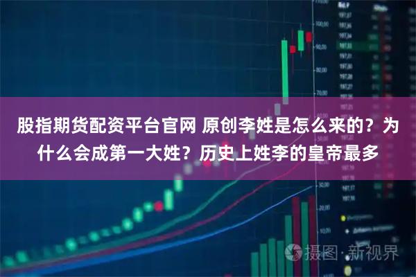 股指期货配资平台官网 原创李姓是怎么来的？为什么会成第一大姓？历史上姓李的皇帝最多