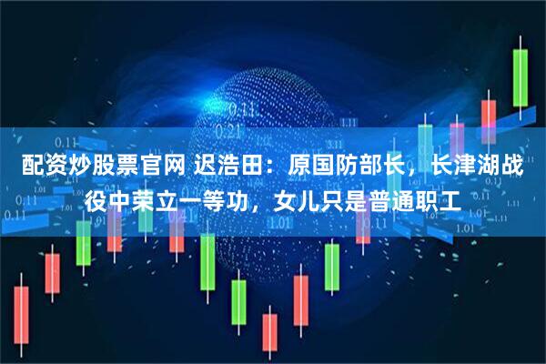 配资炒股票官网 迟浩田：原国防部长，长津湖战役中荣立一等功，女儿只是普通职工