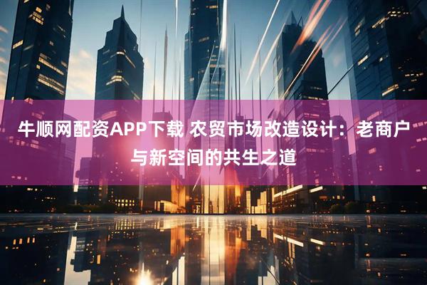 牛顺网配资APP下载 农贸市场改造设计：老商户与新空间的共生之道