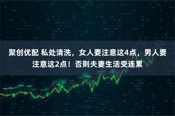 聚创优配 私处清洗，女人要注意这4点，男人要注意这2点！否则夫妻生活受连累
