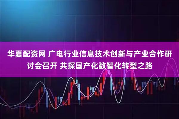 华夏配资网 广电行业信息技术创新与产业合作研讨会召开 共探国产化数智化转型之路