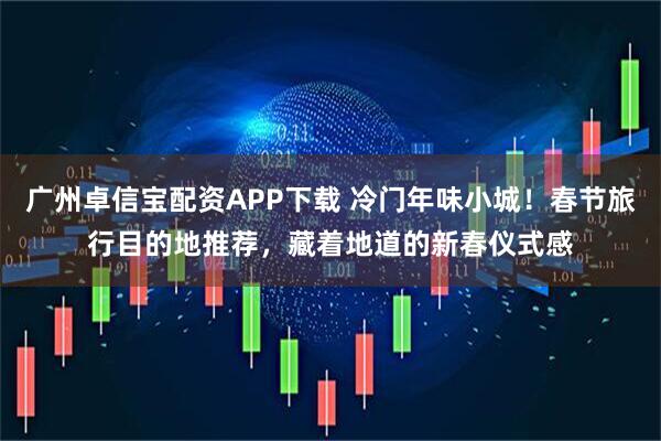 广州卓信宝配资APP下载 冷门年味小城！春节旅行目的地推荐，藏着地道的新春仪式感