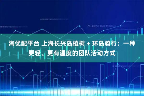 淘优配平台 上海长兴岛植树 + 环岛骑行：一种更轻、更有温度的团队活动方式