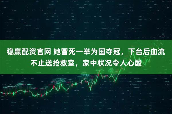 稳赢配资官网 她冒死一举为国夺冠，下台后血流不止送抢救室，家中状况令人心酸