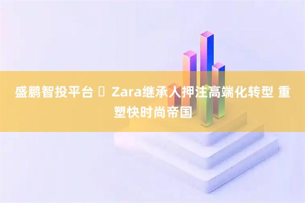 盛鹏智投平台 ​Zara继承人押注高端化转型 重塑快时尚帝国