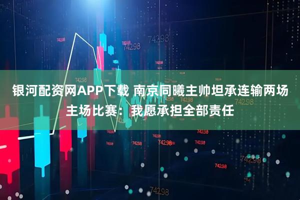 银河配资网APP下载 南京同曦主帅坦承连输两场主场比赛：我愿承担全部责任