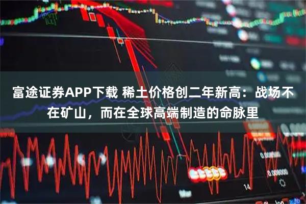 富途证券APP下载 稀土价格创二年新高：战场不在矿山，而在全球高端制造的命脉里