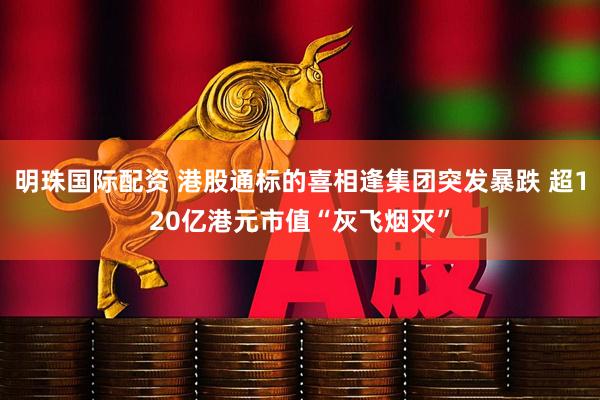 明珠国际配资 港股通标的喜相逢集团突发暴跌 超120亿港元市值“灰飞烟灭”