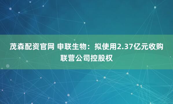 茂森配资官网 申联生物：拟使用2.37亿元收购联营公司控股权