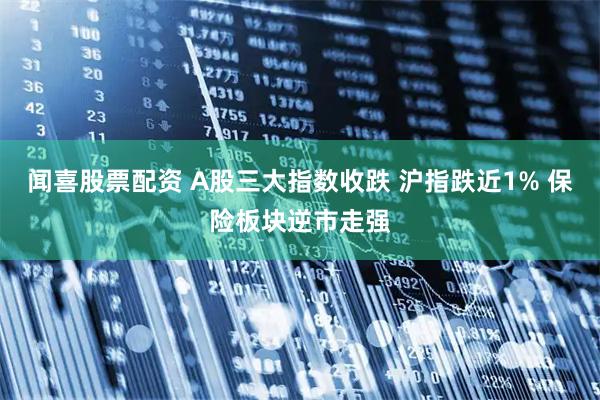 闻喜股票配资 A股三大指数收跌 沪指跌近1% 保险板块逆市走强