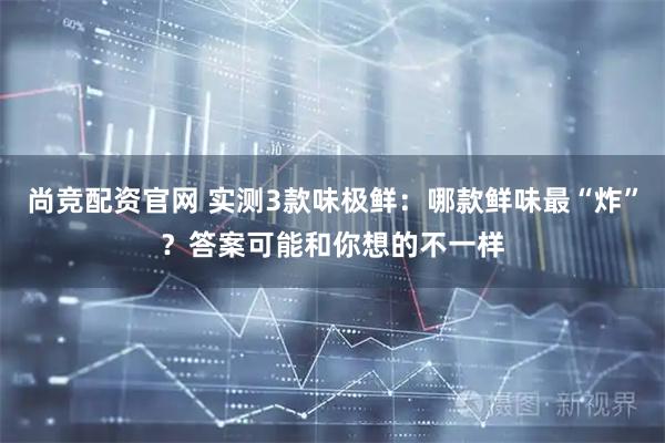 尚竞配资官网 实测3款味极鲜：哪款鲜味最“炸”？答案可能和你想的不一样