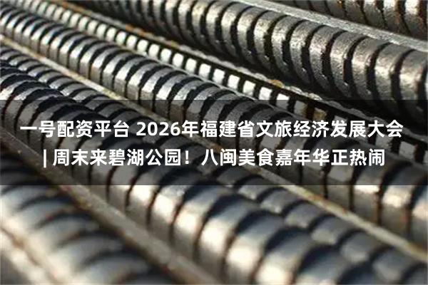 一号配资平台 2026年福建省文旅经济发展大会 | 周末来碧湖公园!八闽美食嘉年华正热闹